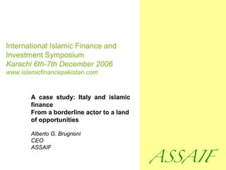 International Islamic Finance and
Investment Symposium
Karachi 6th-7th December 2006
www.islamicfinancepakistan.com
A case study: Italy and islamic
finance
From a borderline actor to a land
of opportunities
Alberto G. Brugnoni
CEO
ASSAIF
 