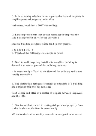 C. In determining whether or not a particular item of property is
tangible personal property rather than
real estate, local law is NOT controlling.
D. Land improvements that do not permanently improve the
land but improve it only for the use with a
specific building are depreciable land improvements.
Q U E S T I O N 3
1. Which of the following statements is false?
A. Wall to wall carpeting installed in an office building is
deemed a structural part of the building because
it is permanently affixed to the floor of the building and is not
readily removable.
B. The distinction between structural components of a building
and personal property has remained
troublesome and often is a matter of dispute between taxpayers
and the IRS.
C. One factor that is used to distinguish personal property from
realty is whether the item is permanently
affixed to the land or readily movable or designed to be moved.
 