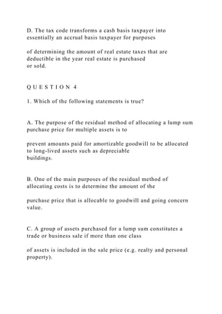 D. The tax code transforms a cash basis taxpayer into
essentially an accrual basis taxpayer for purposes
of determining the amount of real estate taxes that are
deductible in the year real estate is purchased
or sold.
Q U E S T I O N 4
1. Which of the following statements is true?
A. The purpose of the residual method of allocating a lump sum
purchase price for multiple assets is to
prevent amounts paid for amortizable goodwill to be allocated
to long-lived assets such as depreciable
buildings.
B. One of the main purposes of the residual method of
allocating costs is to determine the amount of the
purchase price that is allocable to goodwill and going concern
value.
C. A group of assets purchased for a lump sum constitutes a
trade or business sale if more than one class
of assets is included in the sale price (e.g. realty and personal
property).
 