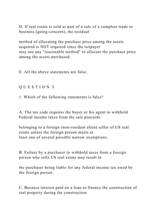 D. If real estate is sold as part of a sale of a complete trade or
business (going-concern), the residual
method of allocating the purchase price among the assets
acquired is NOT required since the taxpayer
may use any "reasonable method" to allocate the purchase price
among the assets purchased.
E. All the above statements are false.
Q U E S T I O N 5
1. Which of the following statements is false?
A. The tax code requires the buyer or his agent to withhold
Federal income taxes from the sale proceeds
belonging to a foreign (non-resident alien) seller of US real
estate unless the foreign person meets at
least one of several possible narrow exemptions.
B. Failure by a purchaser to withhold taxes from a foreign
person who sells US real estate may result in
the purchaser being liable for any federal income tax owed by
the foreign person.
C. Because interest paid on a loan to finance the construction of
real property during the construction
 
