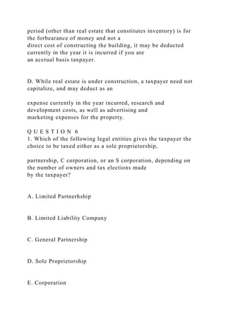 period (other than real estate that constitutes inventory) is for
the forbearance of money and not a
direct cost of constructing the building, it may be deducted
currently in the year it is incurred if you are
an accrual basis taxpayer.
D. While real estate is under construction, a taxpayer need not
capitalize, and may deduct as an
expense currently in the year incurred, research and
development costs, as well as advertising and
marketing expenses for the property.
Q U E S T I O N 6
1. Which of the following legal entities gives the taxpayer the
choice to be taxed either as a sole proprietorship,
partnership, C corporation, or an S corporation, depending on
the number of owners and tax elections made
by the taxpayer?
A. Limited Partnerhship
B. Limited Liability Company
C. General Partnership
D. Sole Proprietorship
E. Corporation
 