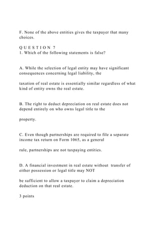 F. None of the above entities gives the taxpayer that many
choices.
Q U E S T I O N 7
1. Which of the following statements is false?
A. While the selection of legal entity may have significant
consequences concerning legal liability, the
taxation of real estate is essentially similar regardless of what
kind of entity owns the real estate.
B. The right to deduct depreciation on real estate does not
depend entirely on who owns legal title to the
property.
C. Even though partnerships are required to file a separate
income tax return on Form 1065, as a general
rule, partnerships are not taxpaying entities.
D. A financial investment in real estate without transfer of
either possession or legal title may NOT
be sufficient to allow a taxpayer to claim a depreciation
deduction on that real estate.
3 points
 