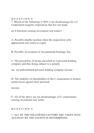 Q U E S T I O N 8
1. Which of the following is NOT a tax disadvantage for a C
Corporation (regular corporation that has not made
an S Election) owning investment real estate?
A. Possible double taxation when the corporation sells
appreciated real estate at a gain.
B. Possible Assessment of Accumulated Earnings Tax.
C. The possibility of being classified as a personal holding
company and thus being subject to a penalty
tax on undistributed personal holding company income.
D. The inability of shareholders of the C corporation to deduct
rental losses against their personal
income.
E. All of the above are tax disadvantages of C corporations
owning investment real estate.
Q U E S T I O N 9
1. ALL OF THE FOLLOWING FACTORS ARE TAKEN INTO
ACCOUNT BY THE COURTS IN DETERMINING
 