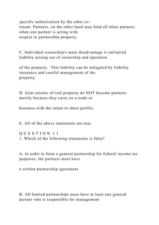 specific authorization by the other co-
tenant. Partners, on the other hand may bind all other partners
when one partner is acting with
respect to partnership property.
C. Individual ownership's main disadvantage is unlimited
liability arising out of ownership and operation
of the property. This liability can be mitigated by liability
insurance and careful management of the
property.
D. Joint tenants of real property do NOT become partners
merely because they carry on a trade or
business with the intent to share profits.
E. All of the above statements are true.
Q U E S T I O N 1 1
1. Which of the following statements is false?
A. In order to form a general partnership for federal income tax
purposes, the partners must have
a written partnership agreement.
B. All limited partnerships must have at least one general
partner who is responsible for management
 