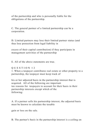 of the partnership and who is personally liable for the
obligations of the partnership.
C. The general partner of a limited partnership can be a
corporation.
D. Limited partners may lose their limited partner status (and
thus lose protection from legal liability in
excess of their capital contribution) if they participate in
management activities of the partnership
E. All of the above statements are true.
Q U E S T I O N 1 2
1. When a taxpayer contributes real estate or other property to a
partnership, the taxpayer must keep track of
his or her adjusted basis in the partnership interest that is
acquired. All of the following are important
tax reasons for taxpayers to account for their basis in their
partnership interests except which of the
following:
A. If a partner sells his partnership interest, the adjusted basis
must be known to calculate the taxable
gain or loss on the sale.
B. The partner's basis in the partnership interest is a ceiling on
 