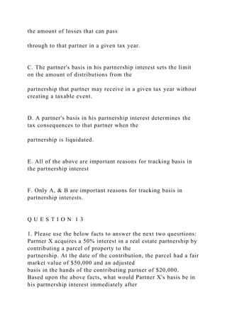 the amount of losses that can pass
through to that partner in a given tax year.
C. The partner's basis in his partnership interest sets the limit
on the amount of distributions from the
partnership that partner may receive in a given tax year without
creating a taxable event.
D. A partner's basis in his partnership interest determines the
tax consequences to that partner when the
partnership is liquidated.
E. All of the above are important reasons for tracking basis in
the partnership interest
F. Only A, & B are important reasons for tracking basis in
partnership interests.
Q U E S T I O N 1 3
1. Please use the below facts to answer the next two quesrtions:
Partner X acquires a 50% interest in a real estate partnership by
contributing a parcel of property to the
partnership. At the date of the contribution, the parcel had a fair
market value of $50,000 and an adjusted
basis in the hands of the contributing partner of $20,000.
Based upon the above facts, what would Partner X's basis be in
his partnership interest immediately after
 