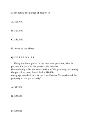 contributing the parcel of property?
A. $25,000
B. $20,000
C. $50,000
D. None of the above.
Q U E S T I O N 1 4
1. Using the facts given in the previous question, what is
partner X's basis in his partnership interest
(immediately after the contribution of the property) assuming
the parcel he contributed had a $10000
mortgage attached to it at the time Partner X contributed the
property to the partnership?
A. $15000
B. $20000
C. $25000
 