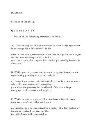 D. $55000
E. None of the above.
Q U E S T I O N 1 5
1. Which of the following statements is false?
A. If an attorney drafts a comprehensive partnership agreement
in exchange for a 20% interest in his
client's real estate partnership rather than charge his usual legal
fee, because the lawyer's basis in his
services is zero, the lawyer's basis in his partnership interest is
also zero.
B. While generally a partner does not recognize income upon
contributing property to a partnership in
exchange for a partnership interest, there can be circumstances
where the new partner will recognize
gain when the property is contributed if there is a large
mortgage on the contributed property.
C. While in general a partner does not have a taxable event
upon receipt of a distribution from a
partnership, gain is recognized by a partner if a distribution of
money is received in excess of the
partner's basis in the partnership.
 