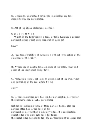 D. Generally, guaranteed payments to a partner are tax-
deductible by the partnership.
E. All of the above statements are true.
Q U E S T I O N 1 6
1. Which of the following is a legal or tax advantage a general
partnership has which an S corporation does not
have?
A. Free transferability of ownership without termination of the
existence of the entity.
B. Avoidance of double taxation-once at the entity level and
again at the individual owner level.
C. Protection from legal liability arising out of the ownership
and operation of the real estate by the
entity.
D. Because a partner gets basis in his partnership interest for
the partner's share of ALL partnership
liabilities (including those of third parties. banks, etc) the
partner often has larger basis in his
partnership interest than a similarly situated S corporation
shareholder who only gets basis for funds
the shareholder personally lent the corporation.Thus losses that
 