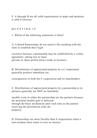 F. A through D are all valid requirements to make and maintain
a valid S election.
Q U E S T I O N 1 8
1. Which of the following statements is false?
A. Limited Partnerships do not need to file anything with the
state to establish their legal
existence because a partnership may be established by a verbal
agreement among two or more
persons to share profits from a trade or business.
B. Distributions of appreciated property by a C corporation
generally produce immediate tax
consequences to both the C corporation and its shareholders.
C. Distributions of appreciated property by a partnership to its
partners generally are NOT an immediate
taxable event to either the partnership nor the partners because
the potential taxable gain is deferred
through the basis mechanism until such time as the partner
receiving the distribution sells the
property.
D. Partnerships are more flexible than S corporations when a
non-resident alien wants to own an interest
 