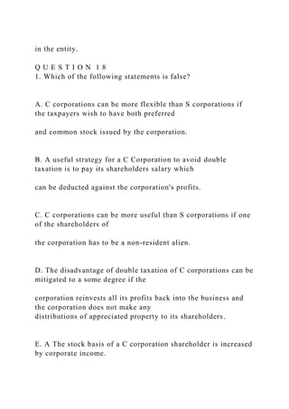 in the entity.
Q U E S T I O N 1 8
1. Which of the following statements is false?
A. C corporations can be more flexible than S corporations if
the taxpayers wish to have both preferred
and common stock issued by the corporation.
B. A useful strategy for a C Corporation to avoid double
taxation is to pay its shareholders salary which
can be deducted against the corporation's profits.
C. C corporations can be more useful than S corporations if one
of the shareholders of
the corporation has to be a non-resident alien.
D. The disadvantage of double taxation of C corporations can be
mitigated to a some degree if the
corporation reinvests all its profits back into the business and
the corporation does not make any
distributions of appreciated property to its shareholders.
E. A The stock basis of a C corporation shareholder is increased
by corporate income.
 