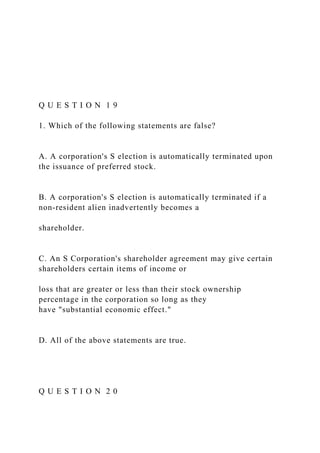 Q U E S T I O N 1 9
1. Which of the following statements are false?
A. A corporation's S election is automatically terminated upon
the issuance of preferred stock.
B. A corporation's S election is automatically terminated if a
non-resident alien inadvertently becomes a
shareholder.
C. An S Corporation's shareholder agreement may give certain
shareholders certain items of income or
loss that are greater or less than their stock ownership
percentage in the corporation so long as they
have "substantial economic effect."
D. All of the above statements are true.
Q U E S T I O N 2 0
 