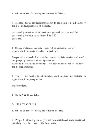 1. Which of the following statements is false?
A. In order for a limited partnership to maintain limited liability
for its limited partners, the limited
partnership must have at least one general partner and the
partnership cannot have more than 100
partners.
B. S corporations recognize gain when distributions of
appreciated property are distributed to S
Corporation shareholders to the extent the fair market value of
the property exceeds the corporation's
adjusted basis in the property. This rule is identical to the rule
for C corporations.
C. There is no double taxation when an S corporation distributes
appreciated property to its
shareholders.
D. Both A & B are false.
Q U E S T I O N 2 1
1. Which of the following statements is false?
A. Prepaid interest generally must be capitalized and amortized
rateably over the term of the loan with
 