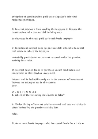 exception of certain points paid on a taxpayer's principal
residence mortgage.
B. Interest paid on a loan used by the taxpayer to finance the
construction of a commercial building may
be deducted in the year paid by a cash basis taxpayer.
C. Investment interest does not include debt allocable to rental
real estate in which the taxpayer
materially participates or interest covered under the passive
activity loss rules.
D. Interest paid on loans to purchase vacant land held as an
investment is classified as investment
interest and is deductible only up to the amount of investment
income the taxpayer has in the current
year.
Q U E S T I O N 2 2
1. Which of the following statements is false?
A. Deductibility of interest paid in a rental real estate activity is
often limited by the passive activity loss
rules.
B. An accrual basis taxpayer who borrowed funds for a trade or
 