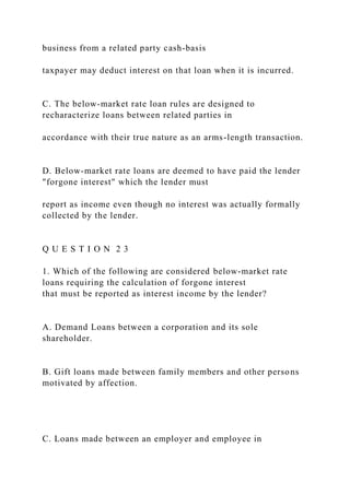 business from a related party cash-basis
taxpayer may deduct interest on that loan when it is incurred.
C. The below-market rate loan rules are designed to
recharacterize loans between related parties in
accordance with their true nature as an arms-length transaction.
D. Below-market rate loans are deemed to have paid the lender
"forgone interest" which the lender must
report as income even though no interest was actually formally
collected by the lender.
Q U E S T I O N 2 3
1. Which of the following are considered below-market rate
loans requiring the calculation of forgone interest
that must be reported as interest income by the lender?
A. Demand Loans between a corporation and its sole
shareholder.
B. Gift loans made between family members and other persons
motivated by affection.
C. Loans made between an employer and employee in
 