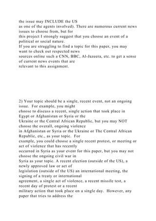 the issue may INCLUDE the US
as one of the agents involved). There are numerous current news
issues to choose from, but for
this project I strongly suggest that you choose an event of a
political or social nature.
If you are struggling to find a topic for this paper, you may
want to check out respected news
sources online such a CNN, BBC, Al-Jazeera, etc. to get a sense
of current news events that are
relevant to this assignment.
2) Your topic should be a single, recent event, not an ongoing
issue. For example, you might
choose to discuss a recent, single action that took place in
Egypt or Afghanistan or Syria or the
Ukraine or the Central African Republic, but you may NOT
choose the overall, ongoing violence
in Afghanistan or Syria or the Ukraine or The Central African
Republic, etc., as your topic. For
example, you could choose a single recent protest, or meeting or
act of violence that has recently
occurred in Syria as your event for this paper, but you may not
choose the ongoing civil war in
Syria as your topic. A recent election (outside of the US), a
newly approved law or act of
legislation (outside of the US) an international meeting, the
signing of a treaty or international
agreement, a single act of violence, a recent missile test, a
recent day of protest or a recent
military action that took place on a single day. However, any
paper that tries to address the
 