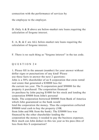 connection with the performance of services by
the employee to the employer.
D. Only A & B above are below-market rate loans.requiring the
calculation of forgone interest.
E. A, B, & C are ALL below-market rate loans requiring the
calculation of forgone interest.
F. There is no such thing as "forgone interest" in the tax code.
Q U E S T I O N 2 4
1. Please fill in the amount (number) for your answer without
dollar signs or punctuations of any kind! Please
use these facts to answer the next 2 questions:
John is a 50% shareholder of an S corporation that owns rental
real estate that generated a $30000 loss for
the current tax year. The S corporation paid $90000 for the
property it purchased. The corporation financed
its purchase by John paying $1000 for his stock and lending the
corporation $9000 from John's personal
funds. The corporation borrowed $80000 from Bank of America
which John guaranteed so the bank would
lend the corporation the money. Thus the corporation collected
$90000 total cash to buy the property (10K
from John and 80k from the bank). The $30000 loss was
financed by the other shareholder lending the
corporation the money it needed to pay the business expenses.
How much can John deduct in this tax year as his pass-thru of
loss from this S corporaation?
 