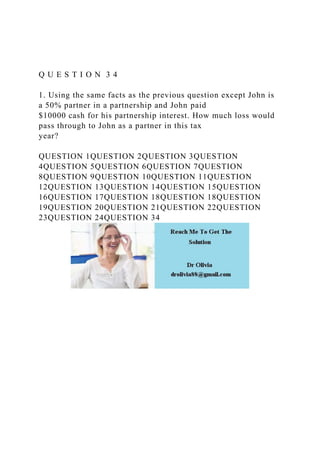 Q U E S T I O N 3 4
1. Using the same facts as the previous question except John is
a 50% partner in a partnership and John paid
$10000 cash for his partnership interest. How much loss would
pass through to John as a partner in this tax
year?
QUESTION 1QUESTION 2QUESTION 3QUESTION
4QUESTION 5QUESTION 6QUESTION 7QUESTION
8QUESTION 9QUESTION 10QUESTION 11QUESTION
12QUESTION 13QUESTION 14QUESTION 15QUESTION
16QUESTION 17QUESTION 18QUESTION 18QUESTION
19QUESTION 20QUESTION 21QUESTION 22QUESTION
23QUESTION 24QUESTION 34
 