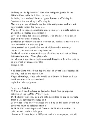 entirety of the Syrian civil war, war refugees, peace in the
Middle East, Aids in Africa, poverty
in India, international human rights, human trafficking in
Southeast Asia or drug trafficking in
Mexico, etc. are all too broad for this assignment and are not
appropriate topics for this class.
You need to choose something much smaller - a single action or
event that occurred on a specific
day - as a topic for this assignment. For example, you could
pick some relatively small,
particular portion of an issue to focus on, such as a reaction to a
controversial law that has just
been passed, or a particular act of violence that recently
occurred, or a recent meeting between
heads of state or a recent foreign election, or a recent military
intervention, etc. Also, please do
not choose a sporting event, a natural disaster, a health crisis or
an outbreak of disease for this
assignment.
You may NOT write your paper about an event that occurred in
the US, such as the recent Las
Vegas shootings, since this would be a domestic issue and you
need to choose an international
topic for this assignment.
Selecting Articles
3) You will need to have collected at least four newspaper
articles on the SAME EVENT from
DIFFERENT nations. You are only permitted to use one article
from a US newspaper source and
your other three article choices should be on the same event but
each one must be selected from a
DIFFERENT newspaper and from a DIFFERENT nation. In
other words, each article you
choose will come from a different nation’s newspaper, but all
 