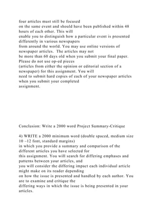 four articles must still be focused
on the same event and should have been published within 48
hours of each other. This will
enable you to distinguish how a particular event is presented
differently in various newspapers
from around the world. You may use online versions of
newspaper articles. The articles may not
be more than 60 days old when you submit your final paper.
Please do not use op-ed pieces
(articles from either the opinion or editorial section of a
newspaper) for this assignment. You will
need to submit hard copies of each of your newspaper articles
when you submit your completed
assignment.
Conclusion: Write a 2000 word Project Summary-Critique
4) WRITE a 2000 minimum word (double spaced, medium size
10 –12 font, standard margins)
in which you provide a summary and comparison of the
different articles you have selected for
this assignment. You will search for differing emphases and
patterns between your articles, and
you will consider the differing impact each individual article
might make on its reader depending
on how the issue is presented and handled by each author. You
are to examine and critique the
differing ways in which the issue is being presented in your
articles.
 