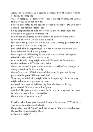 Also, for this paper, you need to consider how the news reports
of today become the
“historiography” of tomorrow. This is an opportunity for you to
think critically about how the
news is presented to the reader in each newspaper. Do you have
a sense that certain “facts” are
being emphasized in one article while those same facts are
dismissed or ignored or presented
somewhat differently by the authors in some of your other
selected articles? Do you have a sense
that only one particular side of the issue is being presented in a
particular article? If so, why do
you think this is happening? In what ways has the event you
have selected for this assignment
been reported differently in each of your articles? (Keep in
mind that these differences may be
subtle). In what way might these differences influence the
reader to draw a different conclusion
about the event? A particular new article will often (though not
always) tend to focus on only
side of an issue. Which sides of the issue do you see being
presented in your different articles?
Why do you think this might this be happening? In what way
might ethnocentric perspectives or
national interests be influencing how the issue is being
presented differently in each of your
articles? Do you see any biases built into the way that the issue
is being presented or reported by
the authors of your articles?
Finally, what have you learned through this process? What have
you come to understand about
the production of "news" and the power of the news media over
the reader by comparing these
different articles?
 