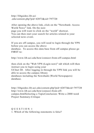 http://libguides.lib.uci
.edu/content.php?pid=42073&sid=797720
After opening the above link, click on the "Newsbank: Access
World News" link. On the next
page you will want to click on the “world” shortcut.
You can then start your search for articles related to your
selected news event.
If you are off campus, you will need to login through the VPN
before you can access the above
database. To access this data base from off campus please go
FIRST to:
http://www.lib.uci.edu/how/connect-from-off-campus.html
then click on the "Web VPN (Login now)" tab which will then
instruct you to login using your
UCInet ID. After logging in through the VPN link you will be
able to access the campus library
databases including the Newsbank (World Newspapers)
database.
http://libguides.lib.uci.edu/content.php?pid=42073&sid=797720
http://www.lib.uci.edu/how/connect-from-off-
campus.htmlSelecting a TopicConclusion: Write a 2000 word
Project Summary-Critique
Q U E S T I O N 1
1. Which of the following statements is false?
 