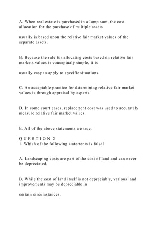 A. When real estate is purchased in a lump sum, the cost
allocation for the purchase of multiple assets
usually is based upon the relative fair market values of the
separate assets.
B. Because the rule for allocating costs based on relative fair
markets values is conceptualy simple, it is
usually easy to apply to specific situations.
C. An acceptable practice for determining relative fair market
values is through appraisal by experts.
D. In some court cases, replacement cost was used to accurately
measure relative fair market values.
E. All of the above statements are true.
Q U E S T I O N 2
1. Which of the following statements is false?
A. Landscaping costs are part of the cost of land and can never
be depreciated.
B. While the cost of land itself is not depreciable, various land
improvements may be depreciable in
certain circumstances.
 