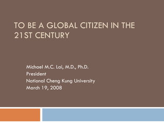 TO BE A GLOBAL CITIZEN IN THE 21ST CENTURY Michael M.C. Lai, M.D., Ph.D. President National Cheng Kung University March 19, 2008 