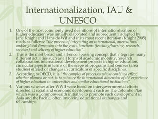 Internationalization, IAU &
UNESCO
1. One of the most commonly used definitions of internationalisation of
higher education was initially elaborated and subsequently adapted by
Jane Knight and Hans de Wit and in its most recent iteration (Knight 2005)
reads as follows: “the process of integrating an international, intercultural
and/or global dimension into the goals, functions (teaching/learning, research,
services) and delivery of higher education”.
2. This is the most broad and all-encompassing concept that integrates many
different activities such as all forms of academic mobility, research
collaboration, international development projects in higher education,
curricular aspects in terms of the scope of programs and courses (area
studies) offered or changes in curriculum of specific disciplines. 
3. According to OECD, it is “the complex of processes whose combined effect,
whether planned or not, is to enhance the international dimension of the experience
of higher education in universities and similar educational institutions”.
4. Various schemes after WWII were based on intergovernmental efforts
directed at social and economic development such as The Colombo Plan
which was a Commonwealth initiative to promote such development in
Asia and the Pacific, often involving educational exchanges and
fellowships.
 