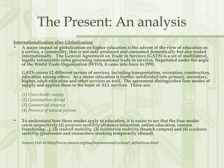 The Present: An analysis
Internationalization after Globalization
• A major impact of globalization on higher education is the advent of the view of education as
a service, a commodity, that is not only produced and consumed domestically but also traded
internationally.   The General Agreement on Trade in Services (GATS) is a set of multilateral,
legally enforceable rules governing international trade in services. Negotiated under the aegis
of the World Trade Organization (WTO), it came into force in 1995.
GATS covers 12 different sectors of services, including transportation, recreation, construction,
education among others.  As a sector education is further subdivided into primary, secondary,
higher, adult education and other services as well.  The agreement distinguishes four modes of
supply and applies these to the trade of ALL services.  These are:
(1) Cross-border supply
(2) Consumption abroad
(3) Commercial presence
(4) Presence of natural persons
• To understand how these modes apply to education, it is easier to see that the four modes
cover respectively (1) program mobility (distance education, online education, courses
franchising…), (2) student mobility, (3) institution mobility (branch campus) and (4) academic
mobility (professors and researchers working temporarily abroad).
Source: IAU at http://www.unesco.org/iau/internationalization/i_definitions.html
 