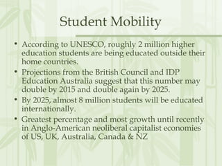 Student Mobility
• According to UNESCO, roughly 2 million higher
education students are being educated outside their
home countries.
• Projections from the British Council and IDP
Education Australia suggest that this number may
double by 2015 and double again by 2025.
• By 2025, almost 8 million students will be educated
internationally.
• Greatest percentage and most growth until recently
in Anglo-American neoliberal capitalist economies
of US, UK, Australia, Canada & NZ
 