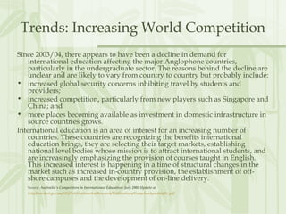Trends: Increasing World Competition
Since 2003/04, there appears to have been a decline in demand for
international education affecting the major Anglophone countries,
particularly in the undergraduate sector. The reasons behind the decline are
unclear and are likely to vary from country to country but probably include:
• increased global security concerns inhibiting travel by students and
providers;
• increased competition, particularly from new players such as Singapore and
China; and
• more places becoming available as investment in domestic infrastructure in
source countries grows.
International education is an area of interest for an increasing number of
countries. These countries are recognizing the benefits international
education brings, they are selecting their target markets, establishing
national level bodies whose mission is to attract international students, and
are increasingly emphasizing the provision of courses taught in English.
This increased interest is happening in a time of structural changes in the
market such as increased in-country provision, the establishment of off-
shore campuses and the development of on-line delivery.
Source: Australia’s Competitors in International Education: July 2005 Update at
http://aei.dest.gov.au/AEI/PublicationsAndResearch/Publications/CompAnalysisJuly05_pdf
 