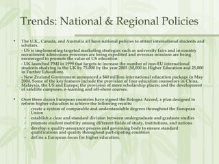 Trends: National & Regional Policies
• The U.K., Canada, and Australia all have national policies to attract international students and
scholars.
- US is implementing targeted marketing strategies such as university fairs and in-country
recruitment; admissions processes are being expedited and overseas missions are being
encouraged to promote the value of US education
- UK launched PMI in 1999 that targets to increase the number of non-EU international
students studying in the UK by 75,000 by the year 2005 (50,000 in Higher Education and 25,000
in Further Education).
- New Zealand Government announced a $40 million international education package in May
2004. Some of the key features include the provision of four education counselors in China,
Malaysia, the US and Europe; the provision of more scholarship places; and the development
of satellite campuses, e-learning and off-shore courses.
• Over three dozen European countries have signed the Bologna Accord, a plan designed to
reform higher education to achieve the following results:
– create a system of comparable and understandable degrees throughout the European
Union
– establish a clear and standard division between undergraduate and graduate studies
– promote student mobility among different fields of study, institutions, and nations
– develop a quality-assurance process and governing body to ensure standard
qualifications and quality throughout participating countries
– define a European focus for higher education.
 