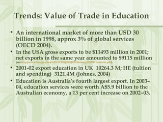 Trends: Value of Trade in Education
• An international market of more than USD 30
billion in 1998, approx 3% of global services
(OECD 2004).
• In the USA gross exports to be $11493 million in 2001;
net exports in the same year amounted to $9115 million
(see http://www.bea.gov/bea/ARTICLES/2003/02February/0203ITAinserts.pdf).
• 2001-02 export education in UK 10264.3 M; HE (tuition
and spending) 3121.4M (Johnes, 2004)
• Education is Australia’s fourth largest export. In 2003–
04, education services were worth A$5.9 billion to the
Australian economy, a 13 per cent increase on 2002–03.
 