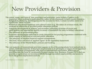New Providers & Provision
The extent, range, and form of ‘new providers and provision’ varies widely. Context is all-
important when seeking to understand the nature of developments in each country (Jamaica,
Bangladesh, Malaysia, and Bulgaria) and the reasons for them. Certain variables seem to be
significant. These include:
• Historical educational traditions and cultural values (e.g., the status of overseas study, the
existence or otherwise of an elitist public education system)
• Adequate development of primary and secondary schooling (in terms of access and
participation, and appropriate quality to assure a foundation for entry to tertiary education)
• The influence of government policy
• Economic development sufficient to create demand for fee-paying programmes combined with
under-supply of sufficient or relevant public education
• The adequacy of student financial support arrangements
• The form, focus and level of ‘applied rigour’ of the regulatory framework
• The influence of the World Bank’s policies and funding.
The vast majority of transnational provision appears to be at the postgraduate level and private in
nature, while the majority of local private provision is at sub-degree or degree level organised
through franchise arrangements with local or international universities. Both types of
provision take the form of vocationally focused courses (e.g., Business, Finance, ICT) that can
provide a rapid return on investment (ROI) through increased employability and access to
local and global employment markets.
Source: Middlehurst, R. & Woodfield, S. (2004)
 