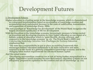 Development Futures
2. Development Futures
Higher education is a leading sector in the knowledge economy which is characterized
as a structural transformation based on acceleration of knowledge creation and
accumulation and a substantial decrease in the costs of codification, transmission,
and acquisition of knowledge (Foray, 2004).
The new paradigm of ‘Knowledge for development’ of the World Bank recognizes the
hugely increased significance of HE for development.
With the transition to the knowledge economy increasingly pressure is being exerted
on transition and developing countries to view higher education as one aspect of a
holistic system of education which is ‘more flexible, diverse, efficient, and
responsive to the knowledge economy’ (p. xi). The World Bank’s (2002: xix)
Constructing Knowledge Societies: New Challenges for Tertiary Education
emphasizes that:
‘The state has a responsibility to put in place an enabling framework that
encourages tertiary education institutions to be more innovative and more
responsive to the needs of a globally competitive knowledge economy and to the
changing labor market requirements for advanced human capital.’
And the report warns:
‘Developing and transition countries are at risk of being further marginalized in a
highly competitive world economy because their tertiary education systems are not
adequately prepared to capitalize on the creation and use of knowledge’ (p. xix).
 