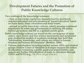 Development Futures and the Promotion of
Public Knowledge Cultures
Two readings of the knowledge economy:
- first, as knowledge capitalism characterized by neoliberal
commercialization and privatization of ‘export education’ based
on brain drain, brain circulation and brain waste;
- second, as public knowledge cultures, which assumes continued
importance of states and governments in defining HE policy
(mixed pp system) and HE as a (global) public good.
Public knowledge cultures are based on the convergence of open
source, open access and free science movements and nonmarket
peer production models of academic exchange that hold that
‘information, knowledge, and culture are central to human
freedom and human development’ (Benkler, 2006).
• Various stakeholders including teacher unions, HEIs and student
groups (Nation Union of Students in Europe) support the notion
of education remaining a public good and responsibility, and
oppose any further liberalization of trade in education through
GATS and WTO (e.g., The Porto Alegre Charter).
 
