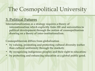 The Cosmopolitical University
3. Political Futures
Internationalization as a strategy requires a theory of
internationalism which explicitly links HE and universities to
political development through the notion of cosmopolitanism
drawing on a theory of inter-institutionalism.
Cosmopolitanism differs from globalization
• by valuing, promoting and protecting cultural diversity (rather
than cultural uniformity through the market);
• By recognizing indigenous peoples and their right to education;
• by protecting and enhancing education as a global public good.
 
