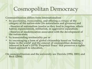 Cosmopolitan Democracy
Cosmopolitanism differs from internationalism
• by questioning, transcending, and offering a critique of the
category of the nation-state (its naturalness and giveness) and
- theories of nationalism insofar as they lead to jingoism, ethnic
hatred, expansionism, militarism, or aggressive separatism;
- theories of modernization associated with the development of
the nation-state;
• by transcending territoriality per se
• by encouraging a form of global citizenship based on ‘feeling at
home in the world’ and the concept of cosmopolitan democracy
inherent in Kant’s (1970) ‘Perpetual Peace’ that preserves a rights-
based approach to education.
On cosmopolitanism and the university see Derrida (1994, 2001) and
Beck (2004).
 