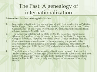 The Past: A genealogy of
internationalization
Internationalization before globalization
1. Internationalization in the ancient world with first academies in Pakistan,
India, Egypt, China and Perisa (Takshashila, Nalanda, Al-Azhar, Yuelu,
Gandishapur) in the 7th
and 9th
centuries BC that attracted students from
all over Asia and Middle East.
2. The Academy established by Plato in 387 BC (also Kos, Rhodes and
Alexandria) and traveling ‘itinerant’ scholars – Sophists (Protagoras,
Gorgias, Prodicus, Hippias) wandered about Greece teaching rhetoric.
3. First wave internationalization in Europe during the period of the
establishment of the medieval university (Magnaura, 849; Salerno,9th
century; Bologna, 1088; Paris, 1100) and cathedral schools established by
papal bull.
4. Translation as a form of internationalization and spread of texts – into
Arabic during the ‘Golden Age’ (750-950) of Muslim scholarship and into
Latin with great revival of Greeks texts fueled by proliferation of texts
from the East in 15th
century Italy exerting an influence on 16th
century
Britain.
 