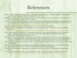 References
Beck, U. (2004) ‘Cosmopolitan Realism: On the distinction between cosmopolitanism in philosophy
and the social sciences’, Global Networks, 4 (2): 131-156.
Benkler, Y. (2006) The Wealth of Networks How Social Production Transforms Markets and Freedom, New
Haven and London, Yale University Press.
Derrida, J. (1994) ‘Of the Humanities and the Philosophical Discipline. The Right to Philosophy from
the Cosmopolitical Point of View (the Example of an International Institution)’ Surfaces, Vol IV,
http://www.pum.umontreal.ca/revues/surfaces/index.html.
Derrida, J. (2001) On Cosmopolitanism and Forgiveness, London, Routledge.
Johnes, G. (2004) ‘The global value of education and training exports to the UK economy,’ British
Council, at
http://www.britishcouncil.org/global-value-of-education-and-training-exports-to-the-uk-economy.pdf
Kant, Emmanuel 1970 ‘Idea for a universal history with a cosmopolitan purpose’ and ‘Perpetual
peace: a philosophical sketch,’ in H. Reiss and H.B. Nisbet (eds.) Kant: Poliitcal Writings.
Cambridge: Cambridge University Press.
Middlehurst, R. & Woodfield, S. (2004) The Role of Transnational, Private, and For-Profit provision in
Meeting Global Demand for Tertiary Education: Mapping, Regulation and Impact, Commonwealth of
Learning & UNESCO, Center of Policy & Change in Tertiary Education, University of Surrey.
OECD (2004) Internationalization and Trade in Higher Education: Opportunities and Challenges. Paris: The
Organisation.
Peters, M. (2006) ‘The Rise of Global Science and the Emerging Political Economy of International
Research Collaborations,’ European Journal of Education, (forthcoming)
UNESCO (2004) ‘Higher Education in a Globalized Society’ A NESCO Education Position Paper,
Paris.
The World Bank (2002) Constructing Knowledge Societies: New Challenges for Tertiary Education at
http://www1.worldbank.org/education/PDF/Constructing%20Knowledge%20Societies.pdf
 