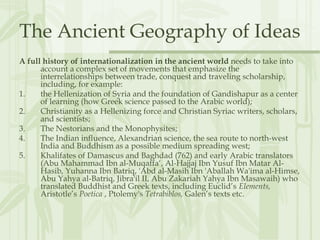 The Ancient Geography of Ideas
A full history of internationalization in the ancient world needs to take into
account a complex set of movements that emphasize the
interrelationships between trade, conquest and traveling scholarship,
including, for example:
1. the Hellenization of Syria and the foundation of Gandishapur as a center
of learning (how Greek science passed to the Arabic world);
2. Christianity as a Hellenizing force and Christian Syriac writers, scholars,
and scientists;
3. The Nestorians and the Monophysites;
4. The Indian influence, Alexandrian science, the sea route to north-west
India and Buddhism as a possible medium spreading west;
5. Khalifates of Damascus and Baghdad (762) and early Arabic translators
(Abu Mahammad Ibn al-Muqaffa‘, Al-Hajjaj Ibn Yusuf Ibn Matar Al-
Hasib, Yuhanna Ibn Batriq, 'Abd al-Masih Ibn 'Aballah Wa'ima al-Himse,
Abu Yahya al-Batriq, Jibra'il II, Abu Zakariah Yahya Ibn Masawaih) who
translated Buddhist and Greek texts, including Euclid’s Elements,
Aristotle’s Poetica , Ptolemy's Tetrabiblos, Galen’s texts etc.
 