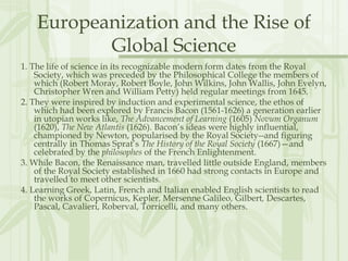 Europeanization and the Rise of
Global Science
1. The life of science in its recognizable modern form dates from the Royal
Society, which was preceded by the Philosophical College the members of
which (Robert Moray, Robert Boyle, John Wilkins, John Wallis, John Evelyn,
Christopher Wren and William Petty) held regular meetings from 1645.
2. They were inspired by induction and experimental science, the ethos of
which had been explored by Francis Bacon (1561-1626) a generation earlier
in utopian works like, The Advancement of Learning (1605) Novum Organum
(1620), The New Atlantis (1626). Bacon’s ideas were highly influential,
championed by Newton, popularised by the Royal Society--and figuring
centrally in Thomas Sprat’s The History of the Royal Society (1667)—and
celebrated by the philosophes of the French Enlightenment.
3. While Bacon, the Renaissance man, travelled little outside England, members
of the Royal Society established in 1660 had strong contacts in Europe and
travelled to meet other scientists.
4. Learning Greek, Latin, French and Italian enabled English scientists to read
the works of Copernicus, Kepler, Mersenne Galileo, Gilbert, Descartes,
Pascal, Cavalieri, Roberval, Torricelli, and many others.
 