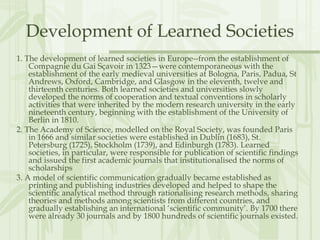 Development of Learned Societies
1. The development of learned societies in Europe--from the establishment of
Compagnie du Gai Sçavoir in 1323—were contemporaneous with the
establishment of the early medieval universities at Bologna, Paris, Padua, St
Andrews, Oxford, Cambridge, and Glasgow in the eleventh, twelve and
thirteenth centuries. Both learned societies and universities slowly
developed the norms of cooperation and textual conventions in scholarly
activities that were inherited by the modern research university in the early
nineteenth century, beginning with the establishment of the University of
Berlin in 1810.
2. The Academy of Science, modelled on the Royal Society, was founded Paris
in 1666 and similar societies were established in Dublin (1683), St.
Petersburg (1725), Stockholm (1739), and Edinburgh (1783). Learned
societies, in particular, were responsible for publication of scientific findings
and issued the first academic journals that institutionalised the norms of
scholarships
3. A model of scientific communication gradually became established as
printing and publishing industries developed and helped to shape the
scientific analytical method through rationalising research methods, sharing
theories and methods among scientists from different countries, and
gradually establishing an international ‘scientific community’. By 1700 there
were already 30 journals and by 1800 hundreds of scientific journals existed.
 