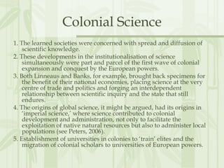 Colonial Science
1. The learned societies were concerned with spread and diffusion of
scientific knowledge.
2. These developments in the institutionalisation of science
simultaneously were part and parcel of the first wave of colonial
expansion and conquest by the European powers.
3. Both Linneaus and Banks, for example, brought back specimens for
the benefit of their national economies, placing science at the very
centre of trade and politics and forging an interdependent
relationship between scientific inquiry and the state that still
endures.
4. The origins of global science, it might be argued, had its origins in
‘imperial science,’ where science contributed to colonial
development and administration, not only to facilitate the
exploitation of native natural resources but also to administer local
populations (see Peters, 2006).
5. Establishment of universities in colonies to ‘train’ elites and the
migration of colonial scholars to universities of European powers.
 