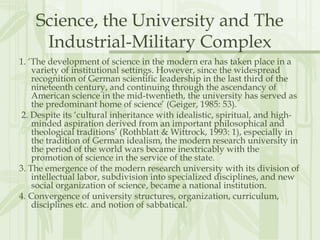 Science, the University and The
Industrial-Military Complex
1. ‘The development of science in the modern era has taken place in a
variety of institutional settings. However, since the widespread
recognition of German scientific leadership in the last third of the
nineteenth century, and continuing through the ascendancy of
American science in the mid-twentieth, the university has served as
the predominant home of science’ (Geiger, 1985: 53).
2. Despite its ‘cultural inheritance with idealistic, spiritual, and high-
minded aspiration derived from an important philosophical and
theological traditions’ (Rothblatt & Wittrock, 1993: 1), especially in
the tradition of German idealism, the modern research university in
the period of the world wars became inextricably with the
promotion of science in the service of the state.
3. The emergence of the modern research university with its division of
intellectual labor, subdivision into specialized disciplines, and new
social organization of science, became a national institution.
4. Convergence of university structures, organization, curriculum,
disciplines etc. and notion of sabbatical.
 