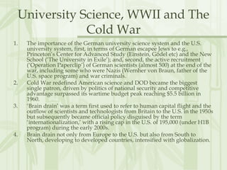 University Science, WWII and The
Cold War
1. The importance of the German university science system and the U.S.
university system, first, in terms of German escapee Jews to e.g.,
Princeton’s Center for Advanced Study (Einstein, Gödel etc) and the New
School (‘The University in Exile’); and, second, the active recruitment
(‘Operation Paperclip’) of German scientists (almost 500) at the end of the
war, including some who were Nazis (Wernher von Braun, father of the
U.S. space program) and war criminals.
2. Cold War redefined American science and DOD became the biggest
single patron, driven by politics of national security and competitive
advantage surpassed its wartime budget peak reaching $5.5 billion in
1960.
3. ‘Brain drain’ was a term first used to refer to human capital flight and the
outflow of scientists and technologists from Britain to the U.S. in the 1950s
but subsequently became official policy disguised by the term
‘internationalization,’ with a rising cap in the U.S. of 195,000 (under H1B
program) during the early 2000s.
4. Brain drain not only from Europe to the U.S. but also from South to
North, developing to developed countries, intensified with globalization.
 