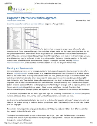 4/30/2010                                 Software Internationalization and Loca…




   Lingoport’s Internationalization Approach
   Internationalization Articles                                                                     September 27th, 2007

   Share this Article: Forward to an associate right now (requires a Pop-up window)




                                              You’ve just received a request to prepare your software for sales
   opportunities in China, Japan and Germany. Your code base is large, maybe you don’t even know how large, but it’s
   had years of development. The question is how do you tackle the problem and successfully internationalize your
   code without expensive surprises and delays? Regardless of the size of your code base or what technologies you use,
   several key actions must be performed in order to create a product that works elegantly anywhere in the world.
   This document summarizes those actions and how Lingoport’s Globalyzer software, a leading software
   internationalization tool, enable seamless internationalization of code and long term maintenance.


   Planning and Requirements
   Internationalization projects can be strategic, tactical or both, depending upon the impetus to perform the effort.
   Whether internationalization is being pursued as an immediate response to a client opportunity or as a long planned
   effort to reach new clients in foreign lands can determine the pace, phasing and scope of internationalization. The
   easiest markets to internationalize for are countries with locale requirements which can be supported using ISO-
   Latin 1 character sets. These include Western European countries, the Americas, Australia and more. Bi-directional
   languages, such as Arabic and Hebrew have their own challenges. It can get one step more complicated to support
   Eastern European locales and further challenging to support “double-byte” languages such as Japanese, Chinese and
   Korean, using Unicode (though Unicode support should become part of your eventual, if not immediate
   internationalization plans). The right phasing will depend on a company’s opportunities, technologies and limitations.

   Locale support requirements will also affect application logic and formatting. This includes I18n issues such as phone
   numbers, addresses, dates, times, sorting orders, units of measurement, currencies and more.

   Locale selection and application behavior also needs to be defined. For example, is the user’s locale being selected
   based on the browser setting, or based on account preferences? Does a user need to access or enter data in more
   than one language?

   Technologies from programming languages to databases and third party products will have their differences in how
   they support locale and character sets.

   Creating an internationalization architectural document and project plan, gives the development team a clear
   roadmap while accounting for requirements and technologies. It also provides a resource that can be followed
   throughout a product’s lifecycle.
http://www.lingoport.com/i18napproach                                                                                       1/4
 