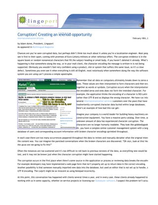 Corruption! Creating an ìèíèñòð opportunity
Internationalization Articles                                                                                          February 18th, 2

by Adam Asnes, President, Lingoport
As appeared in Multilingual Magazine

Chances are you’ve seen corrupted data, but perhaps didn’t think too much about it unless you’re a localization engineer. Most peop
see it first in their spam, coming with promises of Euro-Lottery millions or other nefarious offers. The corruption evidence is in the
square boxes or random nonsensical characters that fill the subject heading or email body, if you haven’t deleted it already. What’s
happening is that somewhere along the way, or in your mail client, the character encoding the message is written in is not being
supported. Obviously you wouldn’t feel very confident using a product, site or system that suffers this same issue, so it’s a clear
defect. Sometimes you even see it when everything is still all English, most notoriously when somewhere along the way the software
system you are using can’t process a simple apostrophe.

                                                             Remember that all data on computers ultimately breaks down to zeros a
                                                             ones. These values are then interpreted to form characters and then stru
                                                             together as words or symbols. Corruption occurs when the interpretation
                                                             the encoded zeros and ones does not form the intended character. For
                                                             example, the application thinks the encoding of a character is ISO-Latin
                                                             rather than UTF-8 and so displays the wrong character. We have run into
                                                             several internationalization services customers over the years that have
                                                             inadvertently corrupted character data buried within large databases.
                                                             Here’s an example of how bad this can get:

                                                             Imagine your company is a world leader for building heavy machinery and
                                                             construction equipment. You have a massive parts catalog. Over time, an
                                                             unknown amount of data has experienced character corruption. The
                                                             characters are no longer humanly readable. They look like gobbledygook
                                                             Or, you have a complex online customer management system with a larg
database of users and corresponding account information with broken character encodings sprinkled throughout.

In each case there are too many occurrences peppered throughout the data to review and manually decipher what the original inten
the content was. You can imagine the panicked conversations when the broken characters are discovered. “Oh σηιτ, look at this! How
the φυχκ are we going to fix this!”

Often the instances are too scattered and it’s too difficult to roll back to previous versions of the data, as everything new would be
lost, and it may not be known just when the character corruption might have started happening.

The corruption occurs in the first place when there’s some source in the application or process or reviewing data breaks the encodin
For example developers may have implemented a web page form that isn’t properly set up to return data in the correct encoding.
Another possibility is that someone manually imported new data into the database, but used an editor that is not set up to handle, s
UTF-8 encoding. The culprit might be as innocent as using Notepad incorrectly.

At this point, this conversation has happened with clients several times a year, and in every case, these clients already happened to
working with us in some capacity, whether on service projects or licensing our Globalyzer software. I suspect the problem isn’t actua
 