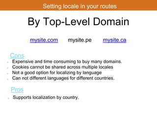 Setting locale in your routes 
By Top-Level Domain 
mysite.com 
Cons 
mysite.pe mysite.ca 
Expensive and time consuming to buy many domains. 
Cookies cannot be shared across multiple locales 
Not a good option for localizing by language 
Can not different languages for different countries. 
Pros 
Supports localization by country. 
 